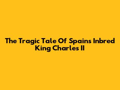 The Tragic Tale Of Spain's Inbred King Charles II