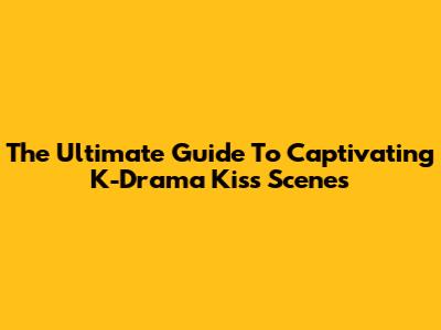 The Ultimate Guide To Captivating K-Drama Kiss Scenes