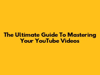 The Ultimate Guide To Mastering Your YouTube Videos