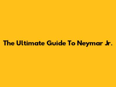 The Ultimate Guide To Neymar Jr.