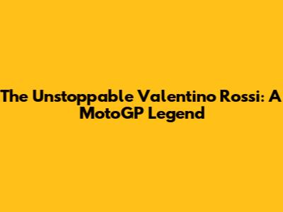 The Unstoppable Valentino Rossi: A MotoGP Legend