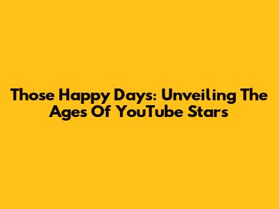 Those Happy Days: Unveiling The Ages Of YouTube Stars