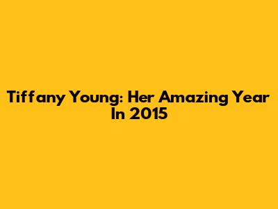 Tiffany Young: Her Amazing Year In 2015