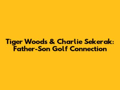 Tiger Woods & Charlie Sekerak: Father-Son Golf Connection