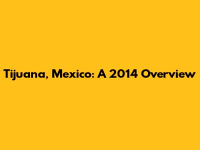 Tijuana, Mexico: A 2014 Overview