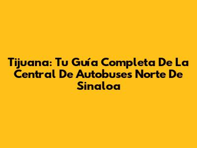 Tijuana: Tu Guía Completa De La Central De Autobuses Norte De Sinaloa