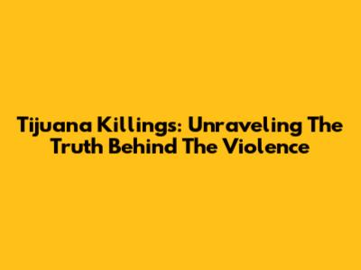 Tijuana Killings: Unraveling The Truth Behind The Violence
