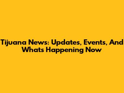 Tijuana News: Updates, Events, And What's Happening Now