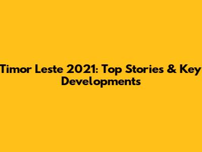 Timor Leste 2021: Top Stories & Key Developments