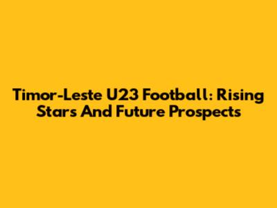 Timor-Leste U23 Football: Rising Stars And Future Prospects
