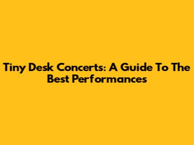 Tiny Desk Concerts: A Guide To The Best Performances