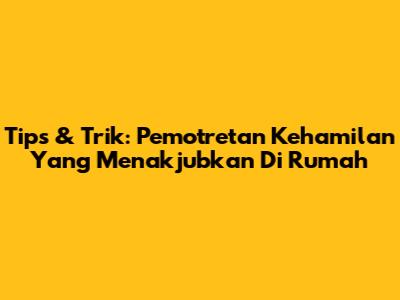 Tips & Trik: Pemotretan Kehamilan Yang Menakjubkan Di Rumah