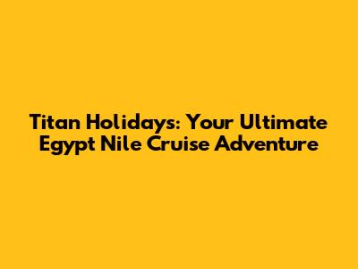 Titan Holidays: Your Ultimate Egypt Nile Cruise Adventure