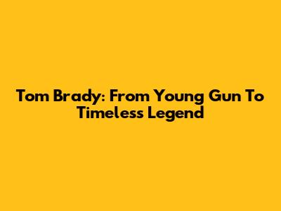 Tom Brady: From Young Gun To Timeless Legend