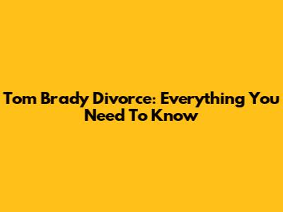 Tom Brady Divorce: Everything You Need To Know