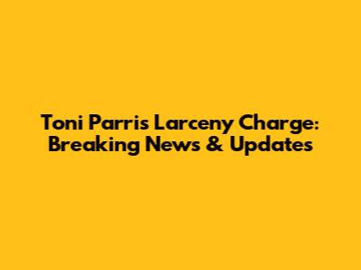 Toni Parris Larceny Charge: Breaking News & Updates