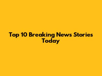 Top 10 Breaking News Stories Today
