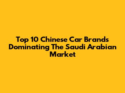 Top 10 Chinese Car Brands Dominating The Saudi Arabian Market