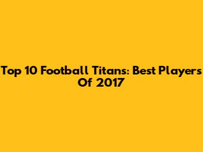 Top 10 Football Titans: Best Players Of 2017