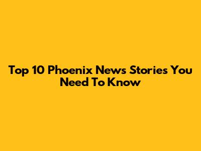 Top 10 Phoenix News Stories You Need To Know