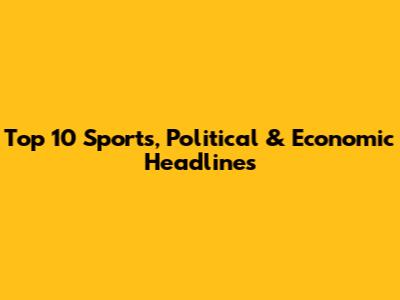 Top 10 Sports, Political & Economic Headlines