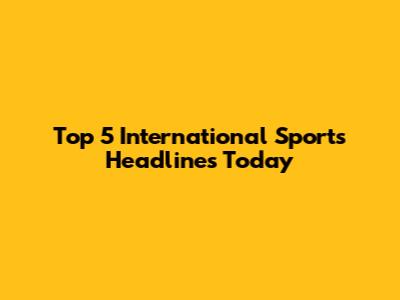 Top 5 International Sports Headlines Today
