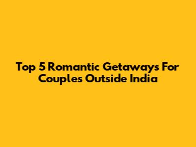 Top 5 Romantic Getaways For Couples Outside India