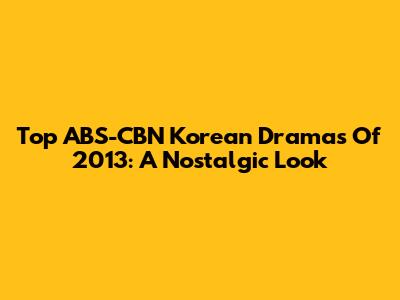 Top ABS-CBN Korean Dramas Of 2013: A Nostalgic Look