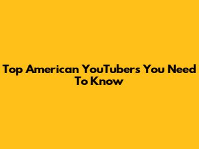 Top American YouTubers You Need To Know