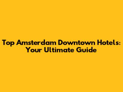 Top Amsterdam Downtown Hotels: Your Ultimate Guide