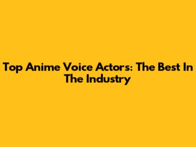 Top Anime Voice Actors: The Best In The Industry