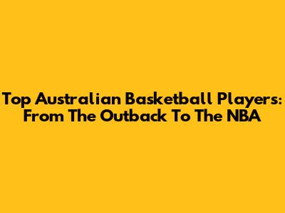Top Australian Basketball Players: From The Outback To The NBA