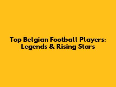 Top Belgian Football Players: Legends & Rising Stars