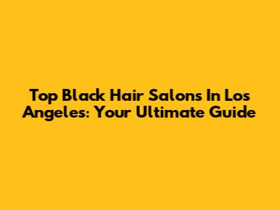 Top Black Hair Salons In Los Angeles: Your Ultimate Guide