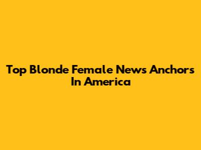 Top Blonde Female News Anchors In America