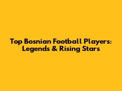 Top Bosnian Football Players: Legends & Rising Stars