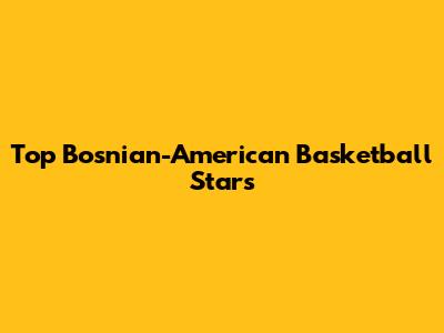 Top Bosnian-American Basketball Stars