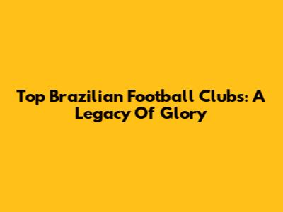 Top Brazilian Football Clubs: A Legacy Of Glory
