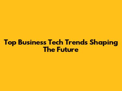 Top Business Tech Trends Shaping The Future
