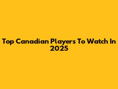 Top Canadian Players To Watch In 2025