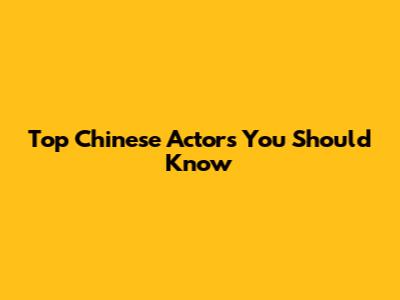 Top Chinese Actors You Should Know