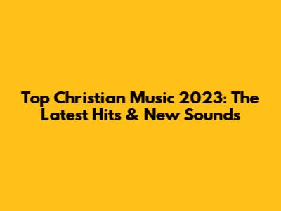 Top Christian Music 2023: The Latest Hits & New Sounds