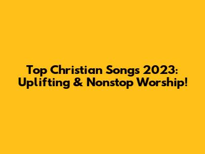 Top Christian Songs 2023: Uplifting & Nonstop Worship!
