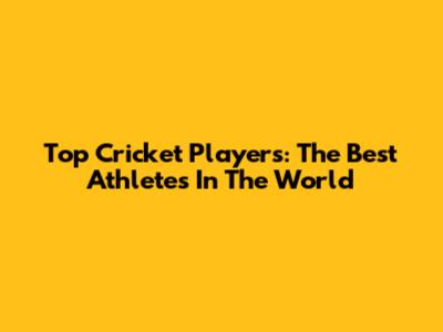 Top Cricket Players: The Best Athletes In The World