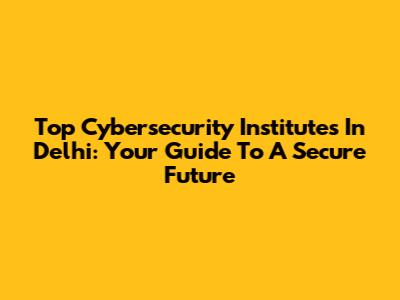 Top Cybersecurity Institutes In Delhi: Your Guide To A Secure Future