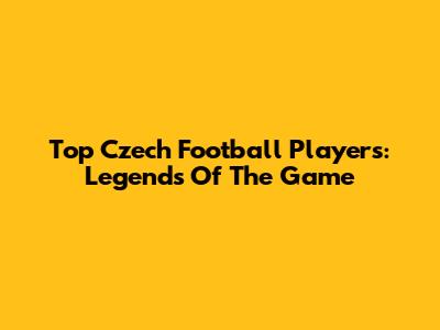 Top Czech Football Players: Legends Of The Game