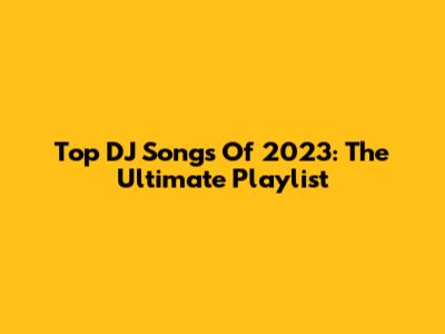 Top DJ Songs Of 2023: The Ultimate Playlist