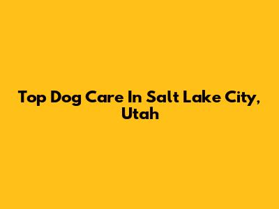 Top Dog Care In Salt Lake City, Utah