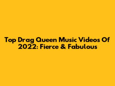 Top Drag Queen Music Videos Of 2022: Fierce & Fabulous