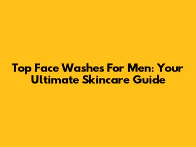 Top Face Washes For Men: Your Ultimate Skincare Guide
